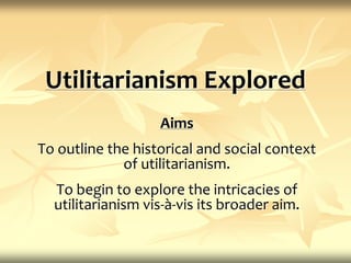 Utilitarianism Explored Aims To outline the historical and social context of utilitarianism. To begin to explore the intricacies of utilitarianism vis-à-vis its broader aim. 