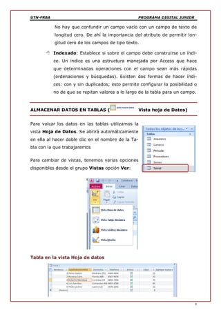 UTN-FRBA PROGRAMA DIGITAL JUNIOR
9
No hay que confundir un campo vacío con un campo de texto de
longitud cero. De ahí la importancia del atributo de permitir lon-
gitud cero de los campos de tipo texto.
 Indexado: Establece si sobre el campo debe construirse un índi-
ce. Un índice es una estructura manejada por Access que hace
que determinadas operaciones con el campo sean más rápidas
(ordenaciones y búsquedas). Existen dos formas de hacer índi-
ces: con y sin duplicados; esto permite configurar la posibilidad o
no de que se repitan valores a lo largo de la tabla para un campo.
ALMACENAR DATOS EN TABLAS ( Vista hoja de Datos)
Para volcar los datos en las tablas utilizamos la
vista Hoja de Datos. Se abrirá automáticamente
en ella al hacer doble clic en el nombre de la Ta-
bla con la que trabajaremos
Para cambiar de vistas, tenemos varias opciones
disponibles desde el grupo Vistas opción Ver:
Tabla en la vista Hoja de datos
 