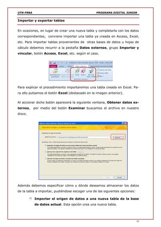 UTN-FRBA PROGRAMA DIGITAL JUNIOR
10
Importar y exportar tablas
En ocasiones, en lugar de crear una nueva tabla y completarla con los datos
correspondientes, conviene importar una tabla ya creada en Access, Excel,
etc. Para importar tablas provenientes de otras bases de datos u hojas de
cálculo debemos recurrir a la pestaña Datos externos, grupo Importar y
vincular, botón Access, Excel, etc. según el caso.
Para explicar el procedimiento importaremos una tabla creada en Excel. Pa-
ra ello pulsamos el botón Excel (destacado en la imagen anterior).
Al accionar dicho botón aparecerá la siguiente ventana, Obtener datos ex-
ternos, por medio del botón Examinar buscamos el archivo en nuestro
disco.
Además debemos especificar cómo y dónde deseamos almacenar los datos
de la tabla a importar, pudiéndose escoger una de las siguientes opciones:
 Importar el origen de datos a una nueva tabla de la base
de datos actual. Esta opción crea una nueva tabla.
 