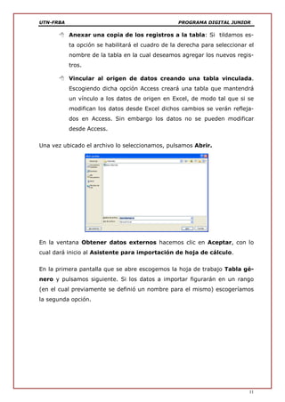 UTN-FRBA PROGRAMA DIGITAL JUNIOR
11
 Anexar una copia de los registros a la tabla: Si tildamos es-
ta opción se habilitará el cuadro de la derecha para seleccionar el
nombre de la tabla en la cual deseamos agregar los nuevos regis-
tros.
 Vincular al origen de datos creando una tabla vinculada.
Escogiendo dicha opción Access creará una tabla que mantendrá
un vínculo a los datos de origen en Excel, de modo tal que si se
modifican los datos desde Excel dichos cambios se verán refleja-
dos en Access. Sin embargo los datos no se pueden modificar
desde Access.
Una vez ubicado el archivo lo seleccionamos, pulsamos Abrir.
En la ventana Obtener datos externos hacemos clic en Aceptar, con lo
cual dará inicio al Asistente para importación de hoja de cálculo.
En la primera pantalla que se abre escogemos la hoja de trabajo Tabla gé-
nero y pulsamos siguiente. Si los datos a importar figurarán en un rango
(en el cual previamente se definió un nombre para el mismo) escogeríamos
la segunda opción.
 