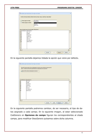 UTN-FRBA PROGRAMA DIGITAL JUNIOR
12
En la siguiente pantalla dejamos tildada la opción que viene por defecto.
En la siguiente pantalla podremos cambiar, de ser necesario, el tipo de da-
tos asignado a cada campo. En la siguiente imagen, al estar seleccionado
CodGenero en Opciones de campo figuran los correspondientes al citado
campo, para modificar DescGenero pulsamos sobre dicha columna.
 