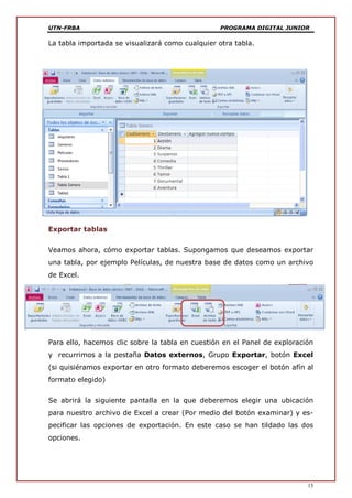 UTN-FRBA PROGRAMA DIGITAL JUNIOR
15
La tabla importada se visualizará como cualquier otra tabla.
Exportar tablas
Veamos ahora, cómo exportar tablas. Supongamos que deseamos exportar
una tabla, por ejemplo Películas, de nuestra base de datos como un archivo
de Excel.
Para ello, hacemos clic sobre la tabla en cuestión en el Panel de exploración
y recurrimos a la pestaña Datos externos, Grupo Exportar, botón Excel
(si quisiéramos exportar en otro formato deberemos escoger el botón afín al
formato elegido)
Se abrirá la siguiente pantalla en la que deberemos elegir una ubicación
para nuestro archivo de Excel a crear (Por medio del botón examinar) y es-
pecificar las opciones de exportación. En este caso se han tildado las dos
opciones.
 
