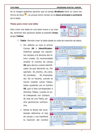 UTN-FRBA PROGRAMA DIGITAL JUNIOR
2
En la imagen podemos apreciar que el campo NroSocio tiene un icono con
forma de llave , es porque dicho campo es la clave principal o primaria
de la tabla.
Pasos para crear una tabla
Para crear una tabla en una base nueva o ya crea-
da, tenemos dos opciones desde la pestaña Crear,
grupo Tablas:
 Tabla: Permite crear la tabla desde la vista de inserción de datos.
 Por defecto se crea el primer
Campo ID o Identificador.
Podemos agregar los siguien-
tes campos a la derecha del úl-
timo creado. Es recomendable
ampliar el nombre de campo
ID para darnos cuenta Identifi-
cador de qué elemento es. Por
ejemplo: ID_Cliente, ID_Libro,
ID_Vendedor, ID_Propiedad,
etc. De no hacerlo, cuando se
tienen creadas varias Tablas,
todos quedarán con el nombre
ID, que si bien corresponden a
distintas Tablas, cuando se es-
tá trabajando con Campos
de más de una Tabla, po-
dría generarnos confusio-
nes.
 Desde la flecha del enca-
bezado definimos el tipo
de campo y nos habilitará
la inserción del nombre
 