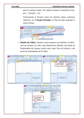 UTN-FRBA PROGRAMA DIGITAL JUNIOR
3
para el campo creado. Por defecto Access lo denomina Cam-
po1... Campo2... etc.
Posicionando el Puntero sobre los distintos datos, podemos
observar, en el Grupo Formato, el Tipo de dato asignado a
dicho Campo.
 Diseño de Tabla: Muestra varios paneles que facilitan la defini-
ción de campos. En esta vista disponemos además, del panel de
Propiedades del Campo (varían para cada Tipo de Campo) y del
panel de propiedades de la Tabla.
Propiedades
de la Tabla
Propiedades
del Campo
 
