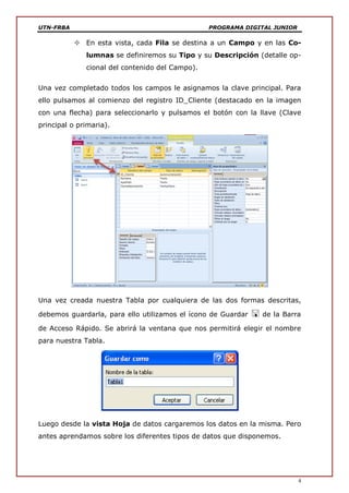 UTN-FRBA PROGRAMA DIGITAL JUNIOR
4
 En esta vista, cada Fila se destina a un Campo y en las Co-
lumnas se definiremos su Tipo y su Descripción (detalle op-
cional del contenido del Campo).
Una vez completado todos los campos le asignamos la clave principal. Para
ello pulsamos al comienzo del registro ID_Cliente (destacado en la imagen
con una flecha) para seleccionarlo y pulsamos el botón con la llave (Clave
principal o primaria).
Una vez creada nuestra Tabla por cualquiera de las dos formas descritas,
debemos guardarla, para ello utilizamos el ícono de Guardar  de la Barra
de Acceso Rápido. Se abrirá la ventana que nos permitirá elegir el nombre
para nuestra Tabla.
Luego desde la vista Hoja de datos cargaremos los datos en la misma. Pero
antes aprendamos sobre los diferentes tipos de datos que disponemos.
 