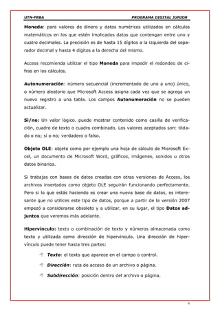 UTN-FRBA PROGRAMA DIGITAL JUNIOR
6
Moneda: para valores de dinero y datos numéricos utilizados en cálculos
matemáticos en los que estén implicados datos que contengan entre uno y
cuatro decimales. La precisión es de hasta 15 dígitos a la izquierda del sepa-
rador decimal y hasta 4 dígitos a la derecha del mismo.
Access recomienda utilizar el tipo Moneda para impedir el redondeo de ci-
fras en los cálculos.
Autonumeración: número secuencial (incrementado de uno a uno) único,
o número aleatorio que Microsoft Access asigna cada vez que se agrega un
nuevo registro a una tabla. Los campos Autonumeración no se pueden
actualizar.
Si/no: Un valor lógico. puede mostrar contenido como casilla de verifica-
ción, cuadro de texto o cuadro combinado. Los valores aceptados son: tilda-
do o no; sí o no; verdadero o falso.
Objeto OLE: objeto como por ejemplo una hoja de cálculo de Microsoft Ex-
cel, un documento de Microsoft Word, gráficos, imágenes, sonidos u otros
datos binarios.
Si trabajas con bases de datos creadas con otras versiones de Access, los
archivos insertados como objeto OLE seguirán funcionando perfectamente.
Pero si lo que estás haciendo es crear una nueva base de datos, es intere-
sante que no utilices este tipo de datos, porque a partir de la versión 2007
empezó a considerarse obsoleto y a utilizar, en su lugar, el tipo Datos ad-
juntos que veremos más adelante.
Hipervínculo: texto o combinación de texto y números almacenada como
texto y utilizada como dirección de hipervínculo. Una dirección de hiper-
vínculo puede tener hasta tres partes:
 Texto: el texto que aparece en el campo o control.
 Dirección: ruta de acceso de un archivo o página.
 Subdirección: posición dentro del archivo o página.
 