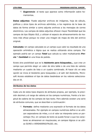 UTN-FRBA PROGRAMA DIGITAL JUNIOR
7
 Sugerencia: el texto que aparece como información sobre he-
rramientas.
Datos adjuntos: Puede adjuntar archivos de imágenes, hoja de cálculo,
gráficos y otros tipos de archivos admitidos, a los registros de la base de
datos de forma similar a como adjunta archivos a los mensajes de correo
electrónico. Los campos de datos adjuntos ofrecen mayor flexibilidad que los
campos de tipo Objeto OLE, y utilizan el espacio de almacenamiento de ma-
nera más eficaz porque no crean una imagen de mapa de bits del archivo
original.
Calculado: Un campo calculado es un campo cuyo valor es resultado de una
operación aritmética o lógica que se realiza utilizando otros campos. Por
ejemplo podría ser un campo Total que calcula su valor multiplicando Pre-
cio * Cantidad en una línea de pedido.
Existe otra posibilidad que es la Asistente para búsquedas... que crea un
campo que permite elegir un valor de otra tabla o de una lista de valores
mediante un cuadro de lista o un cuadro combinado. Al hacer clic en esta
opción se inicia el Asistente para búsquedas y al salir del Asistente, Micro-
soft Access establece el tipo de datos basándose en los valores selecciona-
dos en él.
Atributos de los datos
Cada uno de estos tipos dispone de atributos propios, por ejemplo, la preci-
sión decimal y el rango de valores en los campos numéricos, frente a la lon-
gitud de cadena de los campos de tipo texto. Pero además existen una serie
de atributos comunes, que se describen a continuación:
 Formato: define mediante una expresión el formato de los datos
almacenados. Por ejemplo en campos numéricos define si se utili-
zan separadores de miles, o si el valor se interpreta como un por-
centaje (%); en campos de texto se puede forzar a que los carac-
teres se almacenen en mayúsculas; en campos lógicos si se utili-
za SI/NO o VERDADERO/FALSO; etc.
 