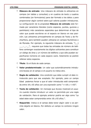UTN-FRBA PROGRAMA DIGITAL JUNIOR
8
 Máscara de entrada: Una máscara de entrada la utilizamos en
campos (en tablas y consultas) y en cuadros de texto y cuadros
combinados (en formularios) para dar formato a los datos y para
proporcionar algún control sobre qué valores pueden introducirse.
La configuración de la propiedad Máscara de entrada está for-
mada por caracteres literales (como espacios, puntos, guiones y
paréntesis) más caracteres especiales que determinan el tipo de
valor que puede escribirse en el espacio en blanco en esa posi-
ción. Las utilizamos principalmente en campos de Texto y de Fe-
cha/Hora, pero también pueden utilizarse en campos Numéricos o
de Moneda. Por ejemplo, la siguiente máscara de entrada, “(__)
___-__-__”, requiere que todas las entradas de número de telé-
fono contengan exactamente los dígitos suficientes para constituir
un código de área y un número de teléfono y que sólo puedan es-
pecificarse números en cada espacio vacío. Solamente se podrán
rellenar estos espacios.
 Título: Es el título de cada campo.
 Valor predeterminado: Un valor que automáticamente introdu-
cirá Access en el campo si el usuario no indica otro.
 Regla de validación: Una condición que debe cumplir el dato in-
troducido para que sea aceptado. Por ejemplo, para un campo
Edad podemos forzar a que el valor introducido esté comprendi-
do entre 18 y 65 años con una expresión como “>=18 y <=65”.
 Texto de validación: Un mensaje que Access mostrará al usua-
rio cuando intente introducir un valor no permitido por una regla
de validación. Para el ejemplo anterior podría ser algo como “La
edad debe estar comprendida entre 18 y 65 años.”.
 Requerido: Indica si el campo debe tener algún valor o se per-
mite dejarlo en blanco. Por defecto un campo no contiene ningún
valor.
 