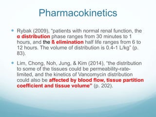 Pharmacokinetics
 Rybak (2009), “patients with normal renal function, the
α distribution phase ranges from 30 minutes to 1
hours, and the ß elimination half life ranges from 6 to
12 hours. The volume of distribution is 0.4-1 L/kg” (p.
83).
 Lim, Chong, Noh, Jung, & Kim (2014), “the distribution
to some of the tissues could be permeability-rate-
limited, and the kinetics of Vancomycin distribution
could also be affected by blood flow, tissue partition
coefficient and tissue volume” (p. 202).
 