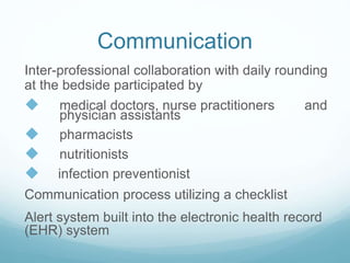 Communication
Inter-professional collaboration with daily rounding
at the bedside participated by
 medical doctors, nurse practitioners and
physician assistants
 pharmacists
 nutritionists
 infection preventionist
Communication process utilizing a checklist
Alert system built into the electronic health record
(EHR) system
 