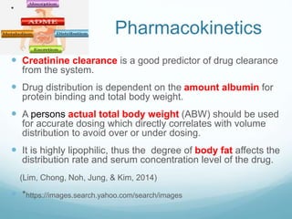 Pharmacokinetics
 Creatinine clearance is a good predictor of drug clearance
from the system.
 Drug distribution is dependent on the amount albumin for
protein binding and total body weight.
 A persons actual total body weight (ABW) should be used
for accurate dosing which directly correlates with volume
distribution to avoid over or under dosing.
 It is highly lipophilic, thus the degree of body fat affects the
distribution rate and serum concentration level of the drug.
(Lim, Chong, Noh, Jung, & Kim, 2014)
 *https://images.search.yahoo.com/search/images
*
 