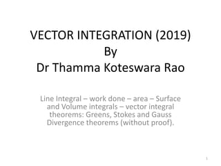 VECTOR INTEGRATION (2019)
By
Dr Thamma Koteswara Rao
Line Integral – work done – area – Surface
and Volume integrals – vector integral
theorems: Greens, Stokes and Gauss
Divergence theorems (without proof).
1
 