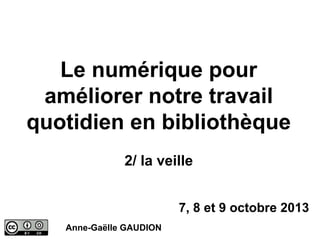 Le numérique pour
améliorer notre travail
quotidien en bibliothèque
2/ la veille
7, 8 et 9 octobre 2013
Anne-Gaëlle GAUDION

 