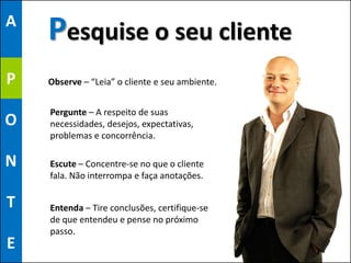 A
    Pesquise o seu cliente
P   Observe – “Leia” o cliente e seu ambiente.


    Pergunte – A respeito de suas
O   necessidades, desejos, expectativas,
    problemas e concorrência.

N   Escute – Concentre-se no que o cliente
    fala. Não interrompa e faça anotações.

T   Entenda – Tire conclusões, certifique-se
    de que entendeu e pense no próximo
    passo.
E                                                36
 
