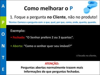 A
                  Como melhorar o P
     1. Foque a pergunta no Cliente, não no produto!
P   Técnica: Comece a pergunta com: o que, qual, por que, como, onde, quanto, quando.


     Exemplo:
O
     • Fechada: “O Senhor prefere 2 ou 3 quartos”.

N    • Aberta: “Como o senhor quer seu imóvel?”

                                                                  é focada no cliente.
T
                               ATENÇÃO:
               Perguntas abertas normalmente trazem mais
E                Informações do que perguntas fechadas.
 