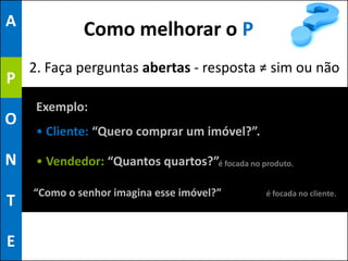 A
              Como melhorar o P
    2. Faça perguntas abertas - resposta ≠ sim ou não
P
     Exemplo:
O
     • Cliente: “Quero comprar um imóvel?”.

N    • Vendedor: “Quantos quartos?”é focada no produto.

    “Como o senhor imagina esse imóvel?”         é focada no cliente.
T

E
 