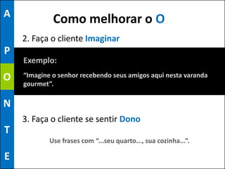 A
             Como melhorar o O
    2. Faça o cliente Imaginar
P
    Exemplo:
O   “Imagine o senhor recebendo seus amigos aqui nesta varanda
    gourmet”.

N
    3. Faça o cliente se sentir Dono
T
            Use frases com “...seu quarto..., sua cozinha...”.

E
 
