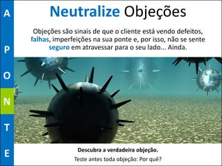 A         Neutralize Objeções
     Objeções são sinais de que o cliente está vendo defeitos,
    falhas, imperfeições na sua ponte e, por isso, não se sente
P         seguro em atravessar para o seu lado... Ainda.


O

N

T
                   Descubra a verdadeira objeção.
E                 Teste antes toda objeção: Por quê?
 