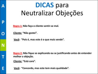 A              DICAS para
           Neutralizar Objeções
P
    Regra 1: Não faça o cliente sentir-se mal.


O   Cliente: “Não gostei”.

    Você: “Pois é, mas este é o que mais vende”.

N
    Regra 2: Não fique se explicando ou se justificando antes de entender
T   melhor a objeção.
    Cliente: “Está caro”.

E   Você: “Concordo, mas este tem mais qualidade”.
 