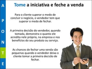 A      Tome a iniciativa e feche a venda
       Para o cliente superar o medo de
    concluir o negócio, o vendedor tem que
P         superar o medo de fechar.


O   A primeira decisão do vendedor, quando
        tomada, demonstra o quanto ele
    acredita nele próprio, na empresa e nos
     benefícios do seu produto ou serviço.
N
     As chances de fechar uma venda são
T    pequenas quando o vendedor deixa o
      cliente tomar a primeira decisão de
                    fechar.
E
 