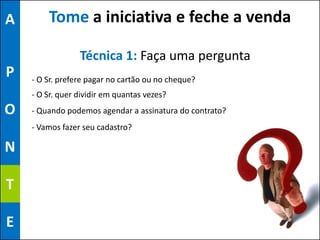 A       Tome a iniciativa e feche a venda

                 Técnica 1: Faça uma pergunta
P   - O Sr. prefere pagar no cartão ou no cheque?
    - O Sr. quer dividir em quantas vezes?
O   - Quando podemos agendar a assinatura do contrato?
    - Vamos fazer seu cadastro?

N

T

E
 