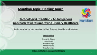 1
Manthan Topic: Healing Touch
Team Details
Ameya M. Talanki
Deepti Singh
Kapil Kanungo
NMR Sriharsha
Snigdha Singh
Indian Institute of Management Indore
Technology & Tradition - An Indigenous
Approach towards improving Primary Healthcare
An innovative model to solve India’s Primary Healthcare Problem
 
