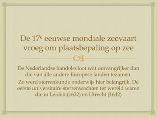 
De 17e eeuwse mondiale zeevaart
vroeg om plaatsbepaling op zee
De Nederlandse handelsvloot wat omvangrijker dan
die van alle andere Europese landen tezamen.
Zo werd sterrenkunde onderwijs hier belangrijk. De
eerste universitaire sterrenwachten ter wereld waren
die in Leiden (1632) en Utrecht (1642)
 