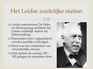 
Het Leidse zuidelijke station
 Leidse astronomen De Sitter
en Hertzsprung stichtten het
Leidse zuidelijk station bij
Johannesburg
 Duizenden foto‟s (glasplaten)
werden jaarlijks verkregen
 Doel was het ontdekken van
veranderlijke sterren
 Ook tijdens de oorlog („40 –
‟45) gingen de opnamen door
 