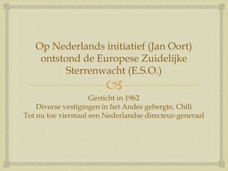 
Op Nederlands initiatief (Jan Oort)
ontstond de Europese Zuidelijke
Sterrenwacht (E.S.O.)
Gesticht in 1962
Diverse vestigingen in het Andes gebergte, Chili
Tot nu toe viermaal een Nederlandse directeur-generaal
 