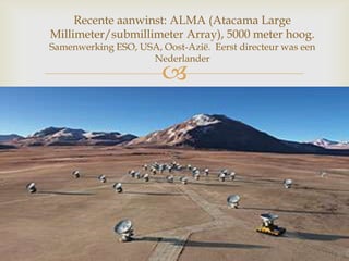 
Recente aanwinst: ALMA (Atacama Large
Millimeter/submillimeter Array), 5000 meter hoog.
Samenwerking ESO, USA, Oost-Azië. Eerst directeur was een
Nederlander
 