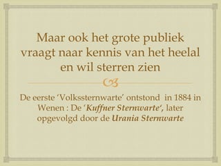 
Maar ook het grote publiek
vraagt naar kennis van het heelal
en wil sterren zien
De eerste „Volkssternwarte‟ ontstond in 1884 in
Wenen : De „Kuffner Sternwarte‘, later
opgevolgd door de Urania Sternwarte
 