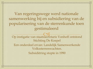 
Van regeringswege werd nationale
samenwerking bij en subsidiering van de
popularisering van de sterrenkunde toen
gestimuleerd
Op instigatie van staatssecretaris Vonhoff ontstond
Stichting De Koepel
Een onderdeel ervan: Landelijk Samenwerkende
Volkssterrenwachten.
Subsidiëring stopte in 1990
 