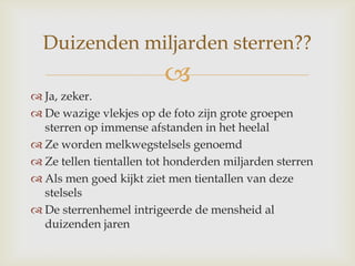 
 Ja, zeker.
 De wazige vlekjes op de foto zijn grote groepen
sterren op immense afstanden in het heelal
 Ze worden melkwegstelsels genoemd
 Ze tellen tientallen tot honderden miljarden sterren
 Als men goed kijkt ziet men tientallen van deze
stelsels
 De sterrenhemel intrigeerde de mensheid al
duizenden jaren
Duizenden miljarden sterren??
 