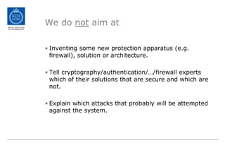We do not aim atInventing some new protection apparatus (e.g. firewall), solution or architecture.Tell cryptography/authentication/…/firewall experts which of their solutions that are secure and which are not.Explain which attacks that probably will be attempted against the system.
