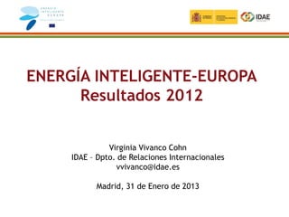 ENERGÍA INTELIGENTE-EUROPA
      Resultados 2012


               Virginia Vivanco Cohn
     IDAE – Dpto. de Relaciones Internacionales
                 vvivanco@idae.es

           Madrid, 31 de Enero de 2013
 