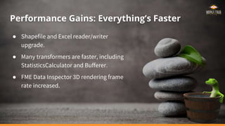 Performance Gains: Everything’s Faster
● Shapefile and Excel reader/writer
upgrade.
● Many transformers are faster, including
StatisticsCalculator and Bufferer.
● FME Data Inspector 3D rendering frame
rate increased.
 