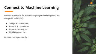 Connect to Machine Learning
Connect to services for Natural Language Processing (NLP) and
Computer Vision (CV):
● Google AI connectors
● Amazon AI connectors
● Azure AI connectors
● FOSS AI connectors
More on this topic shortly!
 