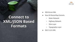 Connect to
XML/JSON Based
Formats
● XSD-Driven XML
● New UK MasterMap Variants
○ Water Network
○ Highway Network
○ Sites Layer
○ Topography Layer
● OGC S-121 GML
 