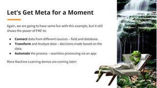 Let’s Get Meta for a Moment
Again, we are going to have some fun with this example, but it still
shows the power of FME to:
● Connect data from different sources – field and database.
● Transform and Analyze data – decisions made based on the
data.
● Automate the process – seamless processing via an app.
More Machine Learning demos are coming later!
 