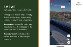FME AR
Explore your data in augmented reality.
Scaling: Load models on 1:1 scale by
default, and browse a list of scaling
options for easy viewing adjustment.
Geolocation: Support for geolocated
models, i.e. models will appear in the
correct place in the real world.
Below surface: Models below the
surface (elevation 0) are displayed
properly.
 