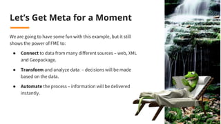 Let’s Get Meta for a Moment
We are going to have some fun with this example, but it still
shows the power of FME to:
● Connect to data from many different sources – web, XML
and Geopackage.
● Transform and analyze data – decisions will be made
based on the data.
● Automate the process – information will be delivered
instantly.
 