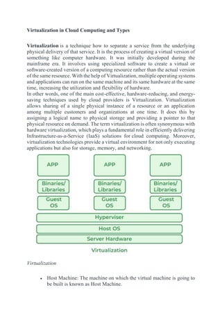 Virtualization in Cloud Computing and Types
Virtualization is a technique how to separate a service from the underlying
physical delivery of that service. It is the process of creating a virtual version of
something like computer hardware. It was initially developed during the
mainframe era. It involves using specialized software to create a virtual or
software-created version of a computing resource rather than the actual version
of the same resource. With the help of Virtualization, multiple operating systems
and applications can run on the same machine and its same hardware at the same
time, increasing the utilization and flexibility of hardware.
In other words, one of the main cost-effective, hardware-reducing, and energy-
saving techniques used by cloud providers is Virtualization. Virtualization
allows sharing of a single physical instance of a resource or an application
among multiple customers and organizations at one time. It does this by
assigning a logical name to physical storage and providing a pointer to that
physical resource on demand. The term virtualization is often synonymous with
hardware virtualization, which plays a fundamental role in efficiently delivering
Infrastructure-as-a-Service (IaaS) solutions for cloud computing. Moreover,
virtualization technologies provide a virtual environment for not only executing
applications but also for storage, memory, and networking.
Virtualization
 Host Machine: The machine on which the virtual machine is going to
be built is known as Host Machine.
 