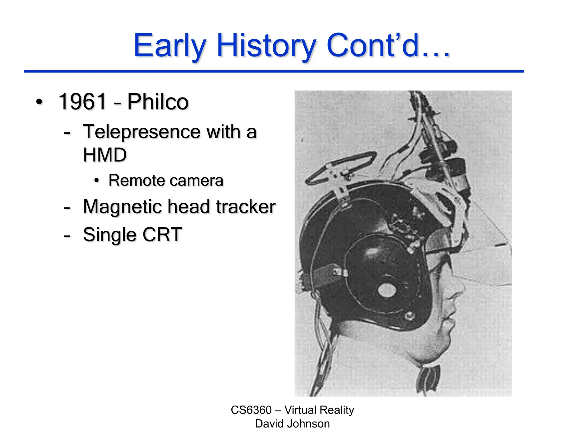 CS6360 – Virtual Reality
David Johnson
Early History Cont’d…
• 1961 – Philco
– Telepresence with a
HMD
• Remote camera
– Magnetic head tracker
– Single CRT
 