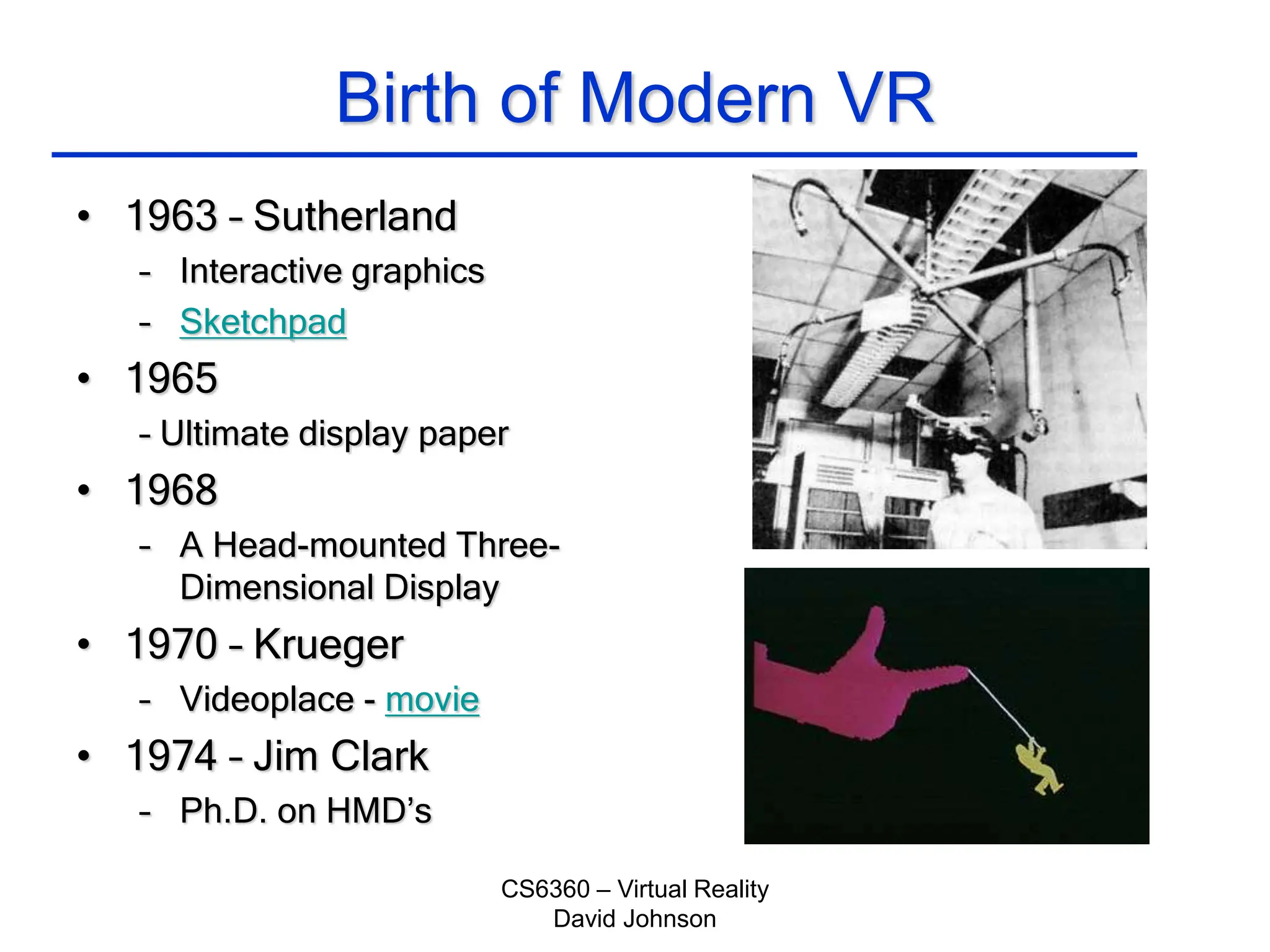 CS6360 – Virtual Reality
David Johnson
Birth of Modern VR
• 1963 – Sutherland
– Interactive graphics
– Sketchpad
• 1965
– Ultimate display paper
• 1968
– A Head-mounted Three-
Dimensional Display
• 1970 – Krueger
– Videoplace - movie
• 1974 – Jim Clark
– Ph.D. on HMD’s
 