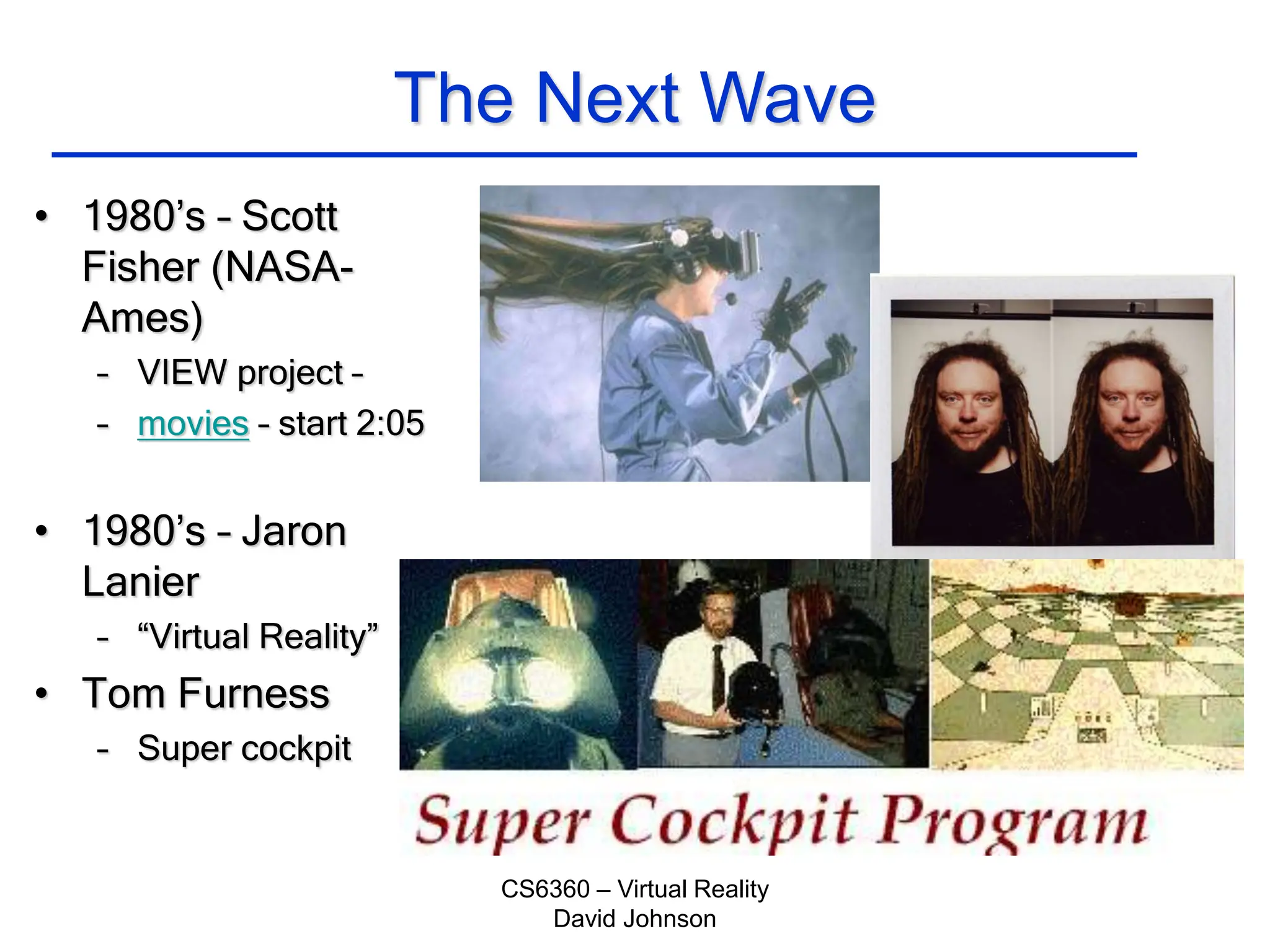 CS6360 – Virtual Reality
David Johnson
The Next Wave
• 1980’s – Scott
Fisher (NASA-
Ames)
– VIEW project –
– movies – start 2:05
• 1980’s – Jaron
Lanier
– “Virtual Reality”
• Tom Furness
– Super cockpit
 