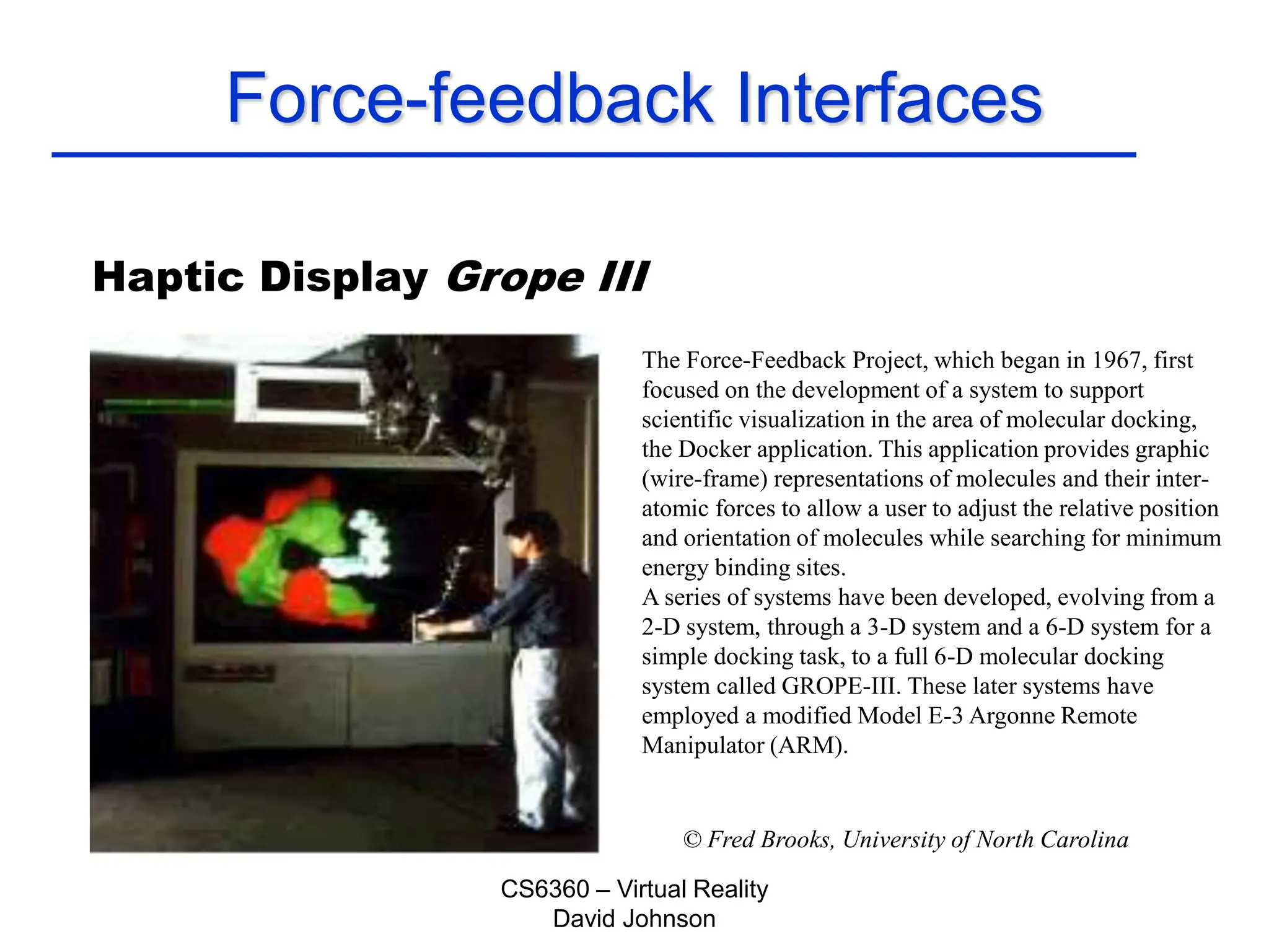 CS6360 – Virtual Reality
David Johnson
Force-feedback Interfaces
Haptic Display Grope III
© Fred Brooks, University of North Carolina
The Force-Feedback Project, which began in 1967, first
focused on the development of a system to support
scientific visualization in the area of molecular docking,
the Docker application. This application provides graphic
(wire-frame) representations of molecules and their inter-
atomic forces to allow a user to adjust the relative position
and orientation of molecules while searching for minimum
energy binding sites.
A series of systems have been developed, evolving from a
2-D system, through a 3-D system and a 6-D system for a
simple docking task, to a full 6-D molecular docking
system called GROPE-III. These later systems have
employed a modified Model E-3 Argonne Remote
Manipulator (ARM).
 