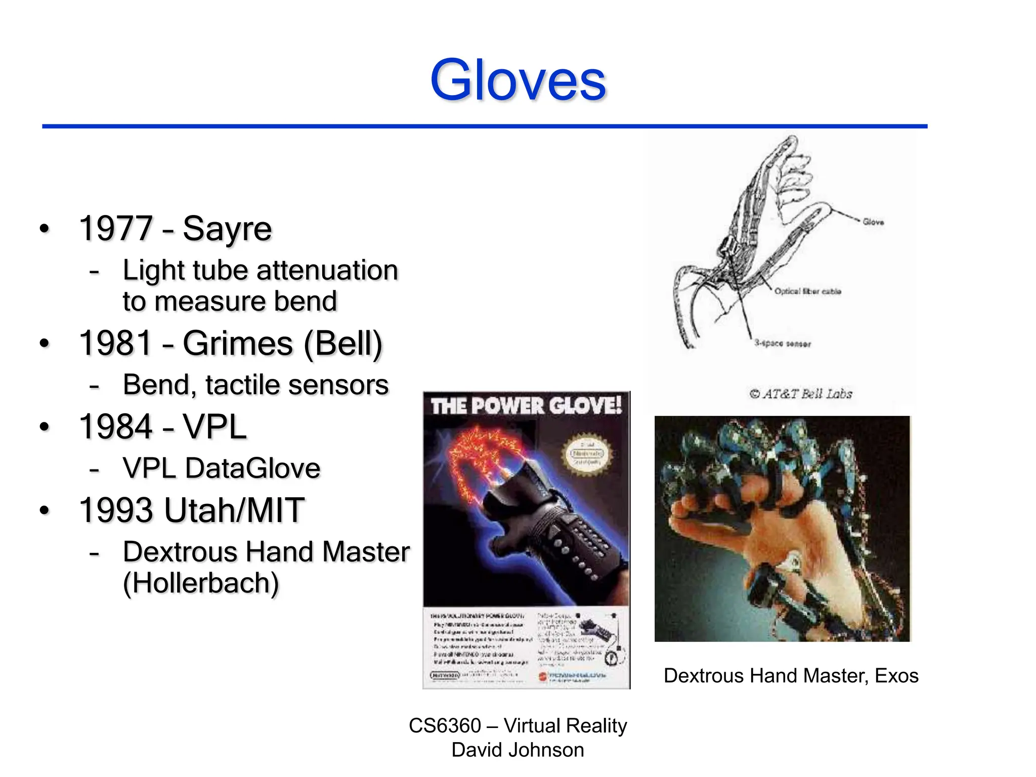 CS6360 – Virtual Reality
David Johnson
Gloves
• 1977 – Sayre
– Light tube attenuation
to measure bend
• 1981 – Grimes (Bell)
– Bend, tactile sensors
• 1984 – VPL
– VPL DataGlove
• 1993 Utah/MIT
– Dextrous Hand Master
(Hollerbach)
Dextrous Hand Master, Exos
 