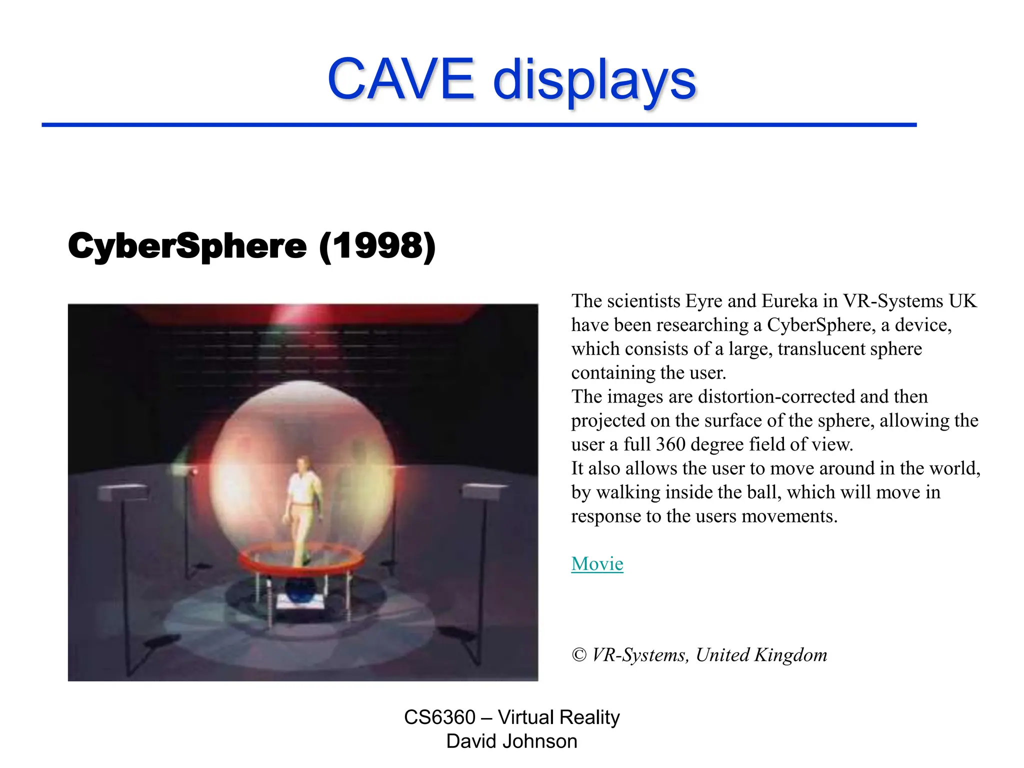 CS6360 – Virtual Reality
David Johnson
CAVE displays
CyberSphere (1998)
The scientists Eyre and Eureka in VR-Systems UK
have been researching a CyberSphere, a device,
which consists of a large, translucent sphere
containing the user.
The images are distortion-corrected and then
projected on the surface of the sphere, allowing the
user a full 360 degree field of view.
It also allows the user to move around in the world,
by walking inside the ball, which will move in
response to the users movements.
Movie
© VR-Systems, United Kingdom
 