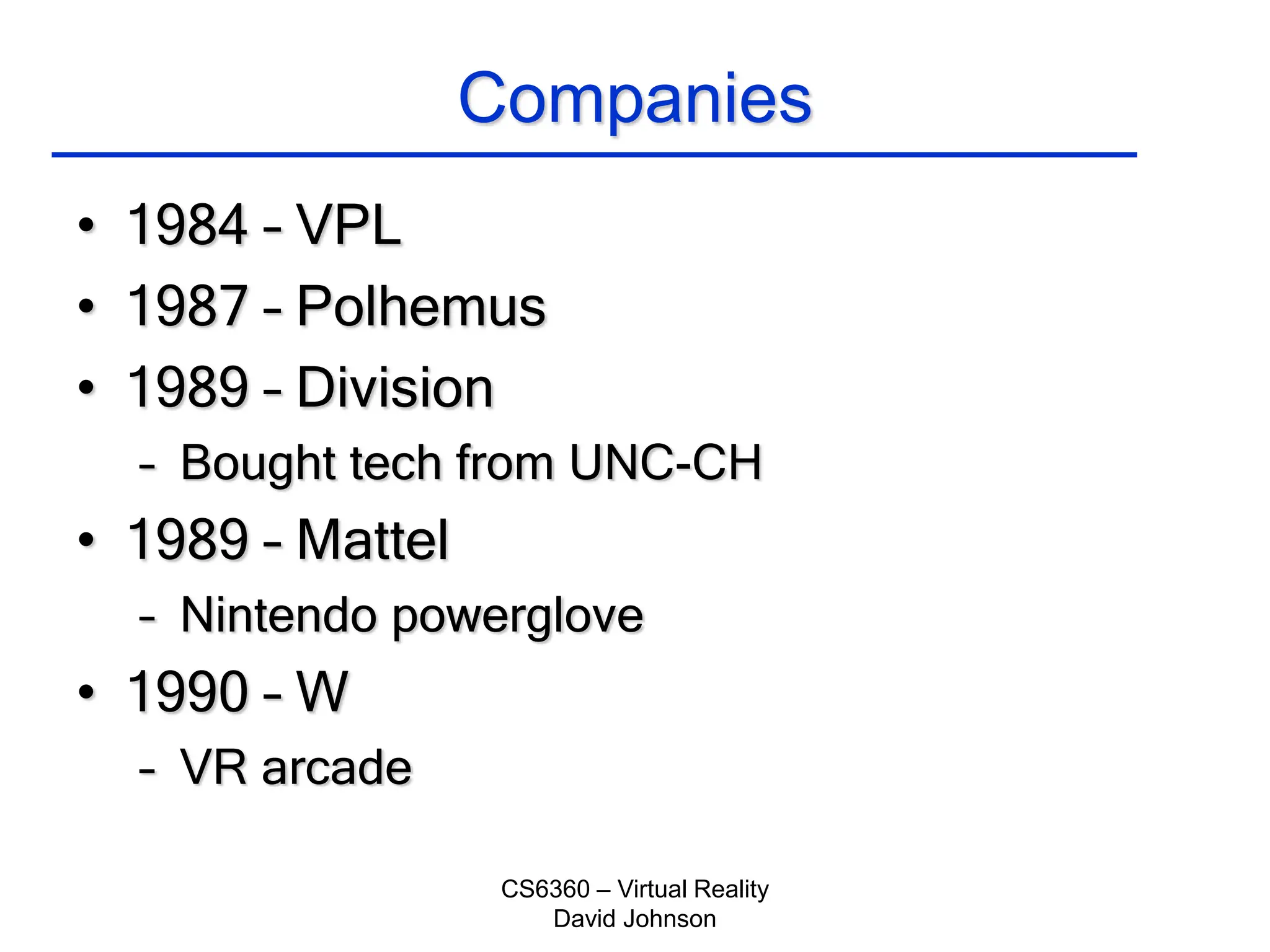 CS6360 – Virtual Reality
David Johnson
Companies
• 1984 – VPL
• 1987 – Polhemus
• 1989 – Division
– Bought tech from UNC-CH
• 1989 – Mattel
– Nintendo powerglove
• 1990 – W
– VR arcade
 