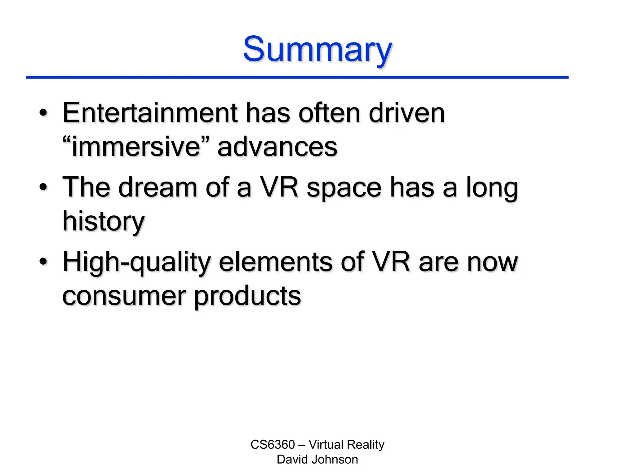 CS6360 – Virtual Reality
David Johnson
Summary
• Entertainment has often driven
“immersive” advances
• The dream of a VR space has a long
history
• High-quality elements of VR are now
consumer products
 